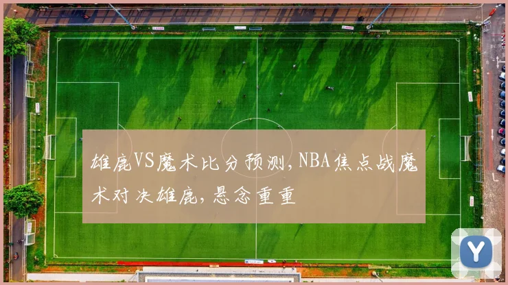 雄鹿VS魔术比分预测,NBA焦点战魔术对决雄鹿,悬念重重
