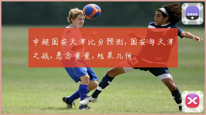 中超国安天津比分预测,国安与天津之战,悬念重重,结果几何
